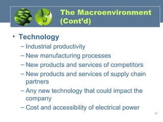 The Macroenvironment
               (Cont’d)

• Technology
  – Industrial productivity
  – New manufacturing processes
  – New products and services of competitors
  – New products and services of supply chain
    partners
  – Any new technology that could impact the
    company
  – Cost and accessibility of electrical power
                                                 27
 
