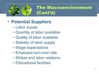 The Macroenvironment
                (Cont’d)

• Potential Suppliers
  – Labor supply
  – Quantity of labor available
  – Quality of labor available
  – Stability of labor supply
  – Wage expectations
  – Employee turn-over rate
  – Strikes and labor relations
  – Educational facilities
                                       31
 