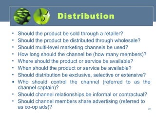 Distribution

• Should the product be sold through a retailer?
• Should the product be distributed through wholesale?
• Should multi-level marketing channels be used?
• How long should the channel be (how many members)?
• Where should the product or service be available?
• When should the product or service be available?
• Should distribution be exclusive, selective or extensive?
• Who should control the channel (referred to as the
  channel captain)?
• Should channel relationships be informal or contractual?
• Should channel members share advertising (referred to
  as co-op ads)?                                            39
 