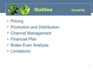 Outline          (Cont’d)


•   Pricing
•   Promotion and Distribution
•   Channel Management
•   Financial Plan
•   Brake Even Analysis
•   Limitations


                                            4
 