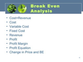 Break Even
                 Analysis
•   Cost=Revenue
•   Cost
•   Variable Cost
•   Fixed Cost
•   Revenue
•   Profit
•   Profit Margin
•   Profit Equation
•   Change in Price and BE
                              42
 