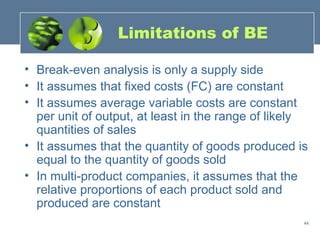 Limitations of BE

• Break-even analysis is only a supply side
• It assumes that fixed costs (FC) are constant
• It assumes average variable costs are constant
  per unit of output, at least in the range of likely
  quantities of sales
• It assumes that the quantity of goods produced is
  equal to the quantity of goods sold
• In multi-product companies, it assumes that the
  relative proportions of each product sold and
  produced are constant
                                                    44
 