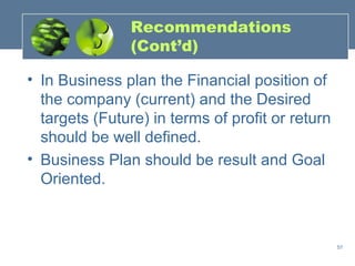 Recommendations
                (Cont’d)

• In Business plan the Financial position of
  the company (current) and the Desired
  targets (Future) in terms of profit or return
  should be well defined.
• Business Plan should be result and Goal
  Oriented.



                                                  57
 