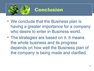 Conclusion

• We conclude that the Business plan is
  having a greater importance for a company
  who desire to enter in Business world.
• The strategies are based on it. It means
  the whole business and its progress
  depends on how well the Business plan of
  the company is being made and clarified.

                                          58
 