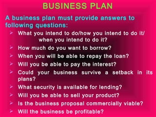 BUSINESS PLAN
A business plan must provide answers to
following questions:
  What you intend to do/how you intend to do it/
          when you intend to do it?
  How much do you want to borrow?
  When you will be able to repay the loan?
  Will you be able to pay the interest?
  Could your business survive a setback in its
   plans?
  What security is available for lending?
  Will you be able to sell your product?
  Is the business proposal commercially viable?
  Will the business be profitable?
 