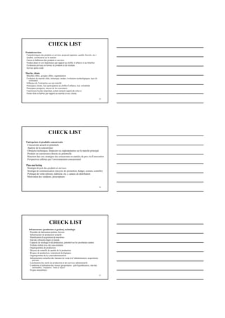 25
CHECK LIST
Produits/services
Caractéristiques des produits et services proposés (gamme, qualité, brevets, etc.)
Qualité, certification en la matière
Forces et faiblesses des produits et services
Produit phare et son importance par rapport au chiffre d’affaires et au bénéfice
Évolutions prévues en termes de produits et de résultats
Service après-vente
Marche, clients
Marchés cibles, groupes cibles, segmentation
Évolution du marché cible, historique, modes, évolutions technologiques, taux de
croissance
Influence de l’entreprise sur son marché
Principaux clients, leur participation au chiffre d’affaires, leur solvabilité
Principaux prospects, moyen de les convaincre
Fournisseur le plus important, achats annuels auprès de celui-ci
Points forts et faibles par rapport au marché et aux clients
26
CHECK LIST
Entreprises et produits concurrents
Concurrents actuels et potentiels
Analyse de la concurrence
Obstacles techniques, financiers ou réglementaires sur le marché principal
Produits en concurrence directe ou potentielle
Réaction face aux stratégies des concurrents en matière de prix ou d’innovation
Perspectives offertes par l’environnement concurrentiel
Plan marketing
Stratégie de prix des produits et services
Stratégie de communication (moyens de promotion, budget, soutien, contrôle)
Politique de vente (directe, indirecte, etc.), canaux de distribution
Motivation des vendeurs, prescripteurs
27
CHECK LIST
Infrastructure (production et gestion), technologie
Procédés de fabrication utilisés, brevets
Infrastructure de production actuelle
Planification d’acquisition de machines
Etat des véhicules légers et lourds
Capacité de stockage et de production, potentiel sur les prochaines années
Volume réalisé avec des sous-traitants
Organigramme de production
Moyens de contrôle de qualité de la production
Risques de production, notamment écologiques
Organigramme de la vente/administration
Infrastructures actuelles des bureaux de vente et d’administration, acquisitions
prévues
Localisation des outils de production et des services administratifs
Conditions d’utilisation des locaux (propriétaire : prêt hypothécaires, état des
immeubles ; locataires : baux à loyer)
Projets immobiliers
 