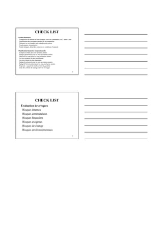 28
CHECK LIST
Gestion financière
Composition du tableau de bord (budgets, suivi des commandes, etc.), mises à jour
Qualification des personnes chargées de la comptabilité
Fiduciaire et son mandat, autre encadrement externe
Fonds propres, rémunération
Fonds étrangers, détail des créanciers et conditions d’emprunt
Planification financière et opérationnelle
Comptes et bilans des trois dernières années
Budget opérationnel pour les trois prochaines années
Objectifs de vente pour les cinq prochaines années
Les trois produits les plus performants
Les trois clients les plus importants
Budget de trésorerie pour les trois prochaines années
Budget d’investissement pour les cinq prochaines années
Emprunts : capacité de remboursement, garanties
Liste des contrats de leasing actuels et envisagés
29
Évaluation des risques
Risques internes
Risques commerciaux
Risques financiers
Risques exogènes
Risques de change
Risques environnementaux
CHECK LIST
 