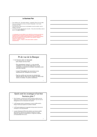 Le Business PlanLe Business PlanLe Business PlanLe Business Plan
• Vous souhaitez créer votre propre entreprise, ou agrandir celle que vous avez déjà,
• Vous avez un projet précis en tête, une volonté d’entreprendre et tout l’esprit
d’entreprise qu’il faut,
• Vous prenez donc rendez-vous avec votre banquier et une fois sur place, vous lui
expliquez votre projet
• C’est alors qu’il vous interrompt pour vous dire : «Tout cela est merveilleux, mais où
donc est votre plan d’affaires? ».
p.4
« La préparation d’un plan d’affaires a pour objectif de se convaincre soi-même que
le projet est viable et, ensuite de convaincre les autres que l’on a identifié une
opportunité, que l’on possède le talent d’entrepreneur et de gestionnaire nécessaire
pour réussir et finalement, que l’on s’est doté d’un plan rationnel, crédible et
cohérent pour réaliser son projet »
Timmons J. Smollen L., Dingee A., New venture creation, a guide to
entrepreneurship.
5
Pt de vue de la Banque
• Un business plan est demandé :
– pour chaque nouveau client,
– Plus généralement, lorsqu’il y a une nouvelle
orientation ou une nouvelle étape dans la vie de
l’entreprise, en termes de croissance, de produits ou de
nouveaux marchés.
– Lorsqu’il faut préparer une succession ou une
transmission de l’entreprise (ou cession).
– Pour les sociétés qui traversent une période plus
difficile (afin de cerner tous les aspects du métier et de
mettre en évidence les points à améliorer).
6
Quels sont les avantages d’un bon
business plan ?
• Pour la banque, se rassurer que le chef d’entreprise maîtrise tous les
aspects de sa société, aussi bien sur le plan financier que sur ceux du
management ou de la connaissance des marchés.
• Le BP regroupe toutes les informations et tous les chiffres dont la
banque a besoin pour apprécier la situation et décider.
• Le BP permet également de comprendre de façon précise l'activité de
l'entreprise et son fonctionnement.
• La partie financière du BP doit être élaborée sous forme de modèle
afin de pouvoir effectuer des simulations (scénarios) et évaluer
différentes alternatives de financement ou l’impact des conditions
environnementales (fin ou éco)
 