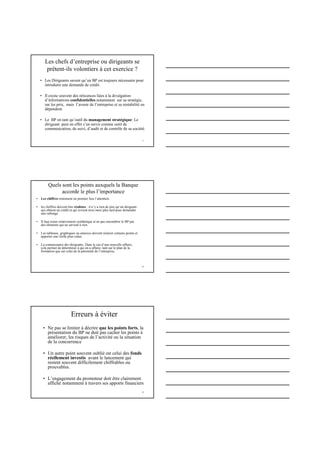 7
Les chefs d’entreprise ou dirigeants se
prêtent-ils volontiers à cet exercice ?
• Les Dirigeants savent qu’un BP est toujours nécessaire pour
introduire une demande de crédit.
• Il existe souvent des réticences liées à la divulgation
d’informations confidentielles notamment sur sa stratégie,
sur les prix, mais l’avenir de l’entreprise et sa rentabilité en
dépendent.
• Le BP en tant qu’outil du management stratégique: Le
dirigeant peut en effet s’en servir comme outil de
communication, de suivi, d’audit et de contrôle de sa société.
8
Quels sont les points auxquels la Banque
accorde le plus l’importance
• Les chiffres retiennent en premier lieu l’attention.
• les chiffres doivent être réalistes : il n’y a rien de pire qu’un dirigeant
qui obtient un crédit et qui revient trois mois plus tard pour demander
une rallonge
• Il faut rester relativement synthétique et ne pas encombrer le BP par
des éléments qui ne servent à rien.
• Les tableaux, graphiques ou annexes doivent éclairer certains points et
apporter une réelle plus-value.
• La connaissance des dirigeants. Dans le cas d’une nouvelle affaire,
cela permet de déterminer à qui on a affaire, tant sur le plan de la
formation que sur celui de la pérennité de l’entreprise.
9
Erreurs à éviter
• Ne pas se limiter à décrire que les points forts, la
présentation du BP ne doit pas cacher les points à
améliorer, les risques de l’activité ou la situation
de la concurrence
• Un autre point souvent oublié est celui des fonds
réellement investis avant le lancement qui
restent souvent difficilement chiffrables ou
prouvables.
• L’engagement du promoteur doit être clairement
affiché notamment à travers ses apports financiers
 