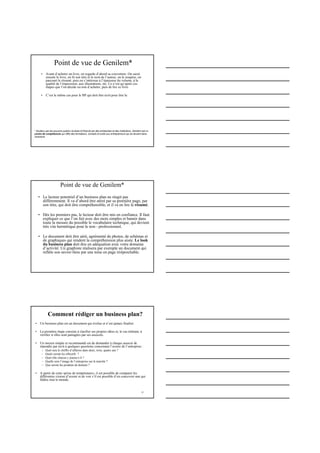 Point de vue de Genilem*
• Avant d’acheter un livre, on regarde d’abord sa couverture. On saisit
ensuite le livre, on lit son titre et le nom de l’auteur, on le soupèse, on
parcourt le résumé, puis on s’intéresse à l’épaisseur du volume, à la
qualité de l’impression, aux illustrations, etc. Ce n’est qu’après ces
étapes que l’on décide ou non d’acheter, puis de lire ce livre.
• C’est le même cas pour le BP qui doit être écrit pour être lu
* Soutenu par les pouvoirs publics Suisses et financé par des entreprises et des institutions, Genilem est un
centre de compétences qui offre des formations, conseils et outils aux entrepreneurs qui se lancent dans
l’aventure.
• Le lecteur potentiel d’un business plan ne réagit pas
différemment. Il va d’abord être attiré par sa première page, par
son titre, qui doit être compréhensible, et il va en lire le résumé.
• Dès les premiers pas, le lecteur doit être mis en confiance. Il faut
expliquer ce que l’on fait avec des mots simples et bannir dans
toute la mesure du possible le vocabulaire technique, qui devient
très vite hermétique pour le non - professionnel.
• Le document doit être aéré, agrémenté de photos, de schémas et
de graphiques qui rendent la compréhension plus aisée. Le look
du business plan doit être en adéquation avec votre domaine
d’activité. Un graphiste réalisera par exemple un document qui
reflète son savoir-faire par une mise en page irréprochable.
Point de vue de Genilem*
12
Comment rédiger un business plan?
• Un business plan est un document qui évolue et n’est jamais finalisé.
• La première étape consiste à clarifier ses propres idées et, le cas échéant, à
vérifier si elles sont partagées par ses associés.
• Un moyen simple et recommandé est de demander à chaque associé de
répondre par écrit à quelques questions concernant l’avenir de l’entreprise :
– Quel sera le chiffre d’affaires dans deux, trois, quatre ans ?
– Quels seront les effectifs ?
– Quel rôle chacun y jouera-t-il ?
– Quelle sera l’image de l’entreprise sur le marché ?
– Que seront les produits de demain ?
• A partir de cette «prise de température», il est possible de comparer les
différentes visions d’avenir et de voir s’il est possible d’en concevoir une qui
fédère tout le monde.
 