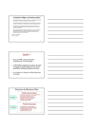 13
• Après cette étape de mise au point, la première version du business plan pourra
être rédigée, puis présentée à la banque ou à des investisseurs.
• Le business plan présente une opportunité d’investissement et doit convaincre
les bailleurs de fonds qu’ils vont gagner de l’argent en participant au projet.
• L’entrepreneur ne demande pas de l’argent pour sa société. Il offre à un
investisseur, soigneusement sélectionné, la possibilité de faire fructifier une
partie de son patrimoine.
• Les investisseurs existent, les projets d’entreprises aussi. Ils sont souvent sur
deux planètes différentes. Le business plan est le pont qui les relie et qui
permet de trouver du financement pour l’entreprise en démarrage et une
opportunité de gain pour les investisseurs.
Pierre-Yves Tapponnier
Directeur Genilem
Comment rédiger un business plan?
14
QUOI ?
• Pour une PME, c’est un document
synthétique de 10 à 200 pages!
• Le BP reflète le jugement du porteur de projet
et engage sa responsabilité vis-à-vis de ses
partenaires intéressés (bailleurs de fonds)
• Il y a toujours un résumé au début (executive
summary)
Structure du Business Plan
15
1ere Partie
Partie économique :
• Environnement économique (Analyse sectorielle stratégique)
• Le marché des produits/services et les clients
• Les entreprises et produits concurrents
• Description des produits et de leur évolution
• La stratégie commerciale et marketing
• L’organisation et le management
• Les moyens à mettre en place
2eme Partie
Partie financière:
• Les hypothèses sur l’activité et les ventes
• Le besoin en fond de roulement (BFR normatif)
• Le montage financier et le plan de financement
• Le compte de Résultat (3 à 5 ans)
• Le budget de trésorerie (12 mois)
• Le bilan prévisionnel (3 à 5 ans)
 