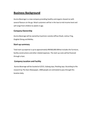 Business Background
Aurora Beverage is a new company providing healthy and organic shaved ice with
several flavours on the go. Retail customers will be in the low to mid-income level and
will range from children to adults in age.
Company Ownership
Aurora Beverage will be owned by 4 partners namely Jeffrey Cheah, Joshua Ting,
OngKok Sheng and Melika.
Start-up summary
Total start-up expense is up to approximately RM300,000.00that includes the furniture,
facility constructions and other related expenses. The start-up costs will be financed
through a loan.
Company Location and Facility
Aurora Beverage will be located at S/S15, Subang Jaya, Petaling Jaya. According to the
research by The Stars Newspaper, 2000 people are estimated to pass through this
location daily.
 