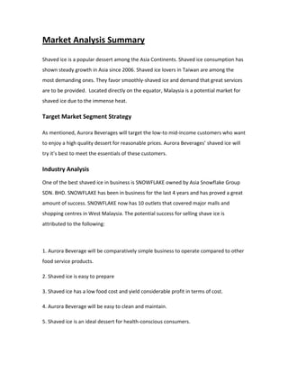 Market Analysis Summary
Shaved ice is a popular dessert among the Asia Continents. Shaved ice consumption has
shown steady growth in Asia since 2006. Shaved ice lovers in Taiwan are among the
most demanding ones. They favor smoothly-shaved ice and demand that great services
are to be provided. Located directly on the equator, Malaysia is a potential market for
shaved ice due to the immense heat.
Target Market Segment Strategy
As mentioned, Aurora Beverages will target the low-to mid-income customers who want
to enjoy a high quality dessert for reasonable prices. Aurora Beverages’ shaved ice will
try it’s best to meet the essentials of these customers.
Industry Analysis
One of the best shaved ice in business is SNOWFLAKE owned by Asia Snowflake Group
SDN. BHD. SNOWFLAKE has been in business for the last 4 years and has proved a great
amount of success. SNOWFLAKE now has 10 outlets that covered major malls and
shopping centres in West Malaysia. The potential success for selling shave ice is
attributed to the following:
1. Aurora Beverage will be comparatively simple business to operate compared to other
food service products.
2. Shaved ice is easy to prepare
3. Shaved ice has a low food cost and yield considerable profit in terms of cost.
4. Aurora Beverage will be easy to clean and maintain.
5. Shaved ice is an ideal dessert for health-conscious consumers.
 