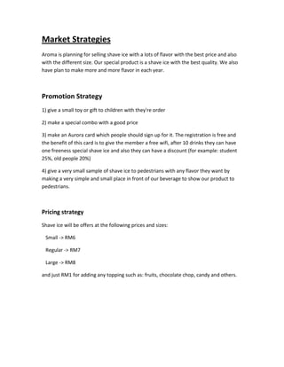 Market Strategies
Aroma is planning for selling shave ice with a lots of flavor with the best price and also
with the different size. Our special product is a shave ice with the best quality. We also
have plan to make more and more flavor in each year.
Promotion Strategy
1) give a small toy or gift to children with they're order
2) make a special combo with a good price
3) make an Aurora card which people should sign up for it. The registration is free and
the benefit of this card is to give the member a free wifi, after 10 drinks they can have
one freeness special shave ice and also they can have a discount (for example: student
25%, old people 20%)
4) give a very small sample of shave ice to pedestrians with any flavor they want by
making a very simple and small place in front of our beverage to show our product to
pedestrians.
Pricing strategy
Shave ice will be offers at the following prices and sizes:
Small -> RM6
Regular -> RM7
Large -> RM8
and just RM1 for adding any topping such as: fruits, chocolate chop, candy and others.
 