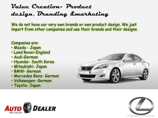 Value Creation- Product
design, Branding &marketing
We do not have our very own brands or own product design. We just
import from other companies and use their brands and their designs.
Companies are:
• Mazda - Japan
• Land Rover-England
• Audi-German
• Hyundai- South Korea
• Mitsubishi- Japan
• BMW- German
• Mercedes Benz- German
• Volkswagen- German
• Toyota- Japan
 