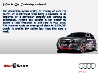 What is Car Dealership business?
Car dealership means selling or trading of cars for
profit. It is different from being a salesman or an
employee of a particular company and working by
commission. Anyone can become a car dealer by
owning a local franchise to sell cars in your area.
The business touts an average of close to $200,000
yearly in profits for selling less than five cars a
week.
 