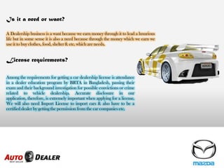 License requirements?
Among the requirements for getting a car dealership license is attendance
in a dealer education program by BRTA in Bangladesh, passing their
exam and their background investigation for possible convictions or crime
related to vehicle dealership. Accurate disclosure in our
application, therefore, is extremely important when applying for a license.
We will also need Import License to import cars & also have to be a
certified dealer by getting the permission from the car companies etc.
Is it a need or want?
A Dealership business is a want because we earn money through it to lead a luxurious
life but in some sense it is also a need because through the money which we earn we
use it to buy clothes, food, shelter & etc. which are needs.
 