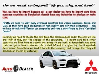 Do we need to import? If yes why and how?
Yes, we have to import because as a car dealer we have to import cars from
overseas countries as Bangladesh doesn’t have any industries to produce or make
cars.
Firstly we need to visit many overseas countries like Japan, Germany, Korea, and
USA as they have good production of high quality cars for their consumers. Then
we have to talk to different car companies and take a certificate to be a “Certified
Dealer”.
Secondly we need to choose the cars from the companies and order the ones we like
and think if they suit the choices of the consumers. To import cars from other
countries we first have to submit the money to any bank in Bangladesh, and from
their we get a bank statement also called LC which is given by the Bangladesh
Government. From there we send it back to that company, and through that they will
send us our chosen by waterway.
 