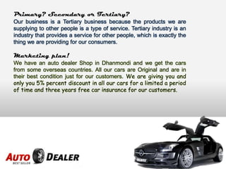 Primary? Secondary or Tertiary?
Our business is a Tertiary business because the products we are
supplying to other people is a type of service. Tertiary industry is an
industry that provides a service for other people, which is exactly the
thing we are providing for our consumers.
Marketing plan!
We have an auto dealer Shop in Dhanmondi and we get the cars
from some overseas countries. All our cars are Original and are in
their best condition just for our customers. We are giving you and
only you 5% percent discount in all our cars for a limited a period
of time and three years free car insurance for our customers.
 