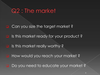  Can you size the target market ?
 Is this market ready for your product ?
 Is this market really worthy ?
 How would ...