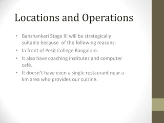 Locations and Operations
• Banshankari Stage III will be strategically
suitable because of the following reasons:
• In front of Pesit College Bangalore.
• It also have coaching institutes and computer
café.
• It doesn’t have even a single restaurant near a
km area who provides our cuisine.

 