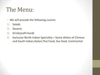 The Menu:
• We will provide the following cuisine:
1) Salads
2) Deserts
3) Drinks(soft+hard)
4) Exclusive North Indian Speciality + Some dishes of Chinese
and South Indian,Italian,Thai Food, Sea food, Continental.

 