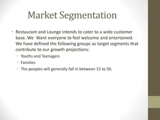 Market Segmentation
• Restaurant and Lounge intends to cater to a wide customer
base. We Want everyone to feel welcome and entertained.
We have defined the following groups as target segments that
contribute to our growth projections:
• Youths and Teenagers
• Families
• The peoples will generally fall in between 15 to 50.

 