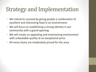 Strategy and Implementation
• We intend to succeed by giving people a combination of
excellent and interesting food in an environment.
• We will focus on establishing a strong identity in our
community with a grand opening.
• We will create an appealing and entertaining environment
with unbeatable quality at an exceptional price.
• All menu items are moderately priced for the area.

 