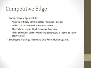 Competitive Edge
• Competitive edges will be:
•
•
•
•

An extraordinary contemporary restaurant design
Indian classic menu with featured menu
Chef/Management Stock Incentive Program
Inner and Outer Sector Marketing campaign(i.e “come to town”
promotions)

• Employee Training, Incentive and Retention program.

 