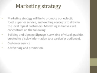 Marketing strategy
•

•
•
•

Marketing strategy will be to promote our eclectic
food, superior service, and exciting concepts to draw in
the local repeat customers. Marketing initiatives will
concentrate on the following:
Building and signage(Signage is any kind of visual graphics
created to display information to a particular audience).
Customer service
Advertising and promotion

 