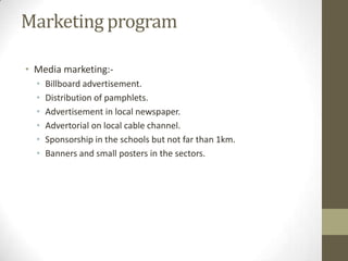 Marketing program
• Media marketing:•
•
•
•
•
•

Billboard advertisement.
Distribution of pamphlets.
Advertisement in local newspaper.
Advertorial on local cable channel.
Sponsorship in the schools but not far than 1km.
Banners and small posters in the sectors.

 
