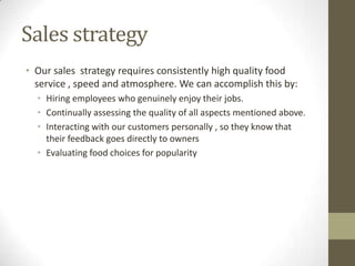 Sales strategy
• Our sales strategy requires consistently high quality food
service , speed and atmosphere. We can accomplish this by:
• Hiring employees who genuinely enjoy their jobs.
• Continually assessing the quality of all aspects mentioned above.
• Interacting with our customers personally , so they know that
their feedback goes directly to owners
• Evaluating food choices for popularity

 