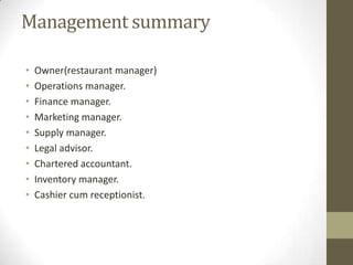 Management summary
•
•
•
•
•
•
•
•
•

Owner(restaurant manager)
Operations manager.
Finance manager.
Marketing manager.
Supply manager.
Legal advisor.
Chartered accountant.
Inventory manager.
Cashier cum receptionist.

 