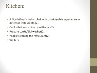 Kitchen:
• A North/South Indian chef with considerable experience in
different restaurants-(2).
• Cooks that work directly with chef(2).
• Prepare cooks/dishwasher(2).
• People cleaning the restaurant(2).
• Waiters.

 