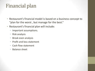 Financial plan
• Restaurant’s financial model is based on a business concept to
“plan for the worst , but manage for the best.”
• Restaurant’s financial plan will include:
•
•
•
•
•
•

Important assumptions.
Risk analysis
Break even analysis
Profit and loss statement
Cash flow statement
Balance sheet

 