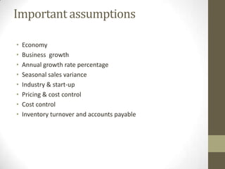 Important assumptions
•
•
•
•
•
•
•
•

Economy
Business growth
Annual growth rate percentage
Seasonal sales variance
Industry & start-up
Pricing & cost control
Cost control
Inventory turnover and accounts payable

 