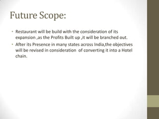Future Scope:
• Restaurant will be build with the consideration of its
expansion ,as the Profits Built up ,it will be branched out.
• After its Presence in many states across India,the objectives
will be revised in consideration of converting it into a Hotel
chain.

 