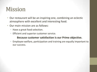Mission
• Our restaurant will be an inspiring one, combining an eclectic
atmosphere with excellent and interesting food.
• Our main mission are as follows:
• Have a great food selection.
• Efficient and superior customer service.

Because customer satisfaction is our Prime objective.
• Employee welfare, participation and training are equally important to
our success.

 