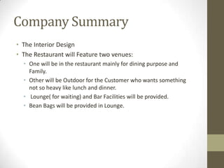 Company Summary
• The Interior Design
• The Restaurant will Feature two venues:
• One will be in the restaurant mainly for dining purpose and
Family.
• Other will be Outdoor for the Customer who wants something
not so heavy like lunch and dinner.
• Lounge( for waiting) and Bar Facilities will be provided.
• Bean Bags will be provided in Lounge.

 