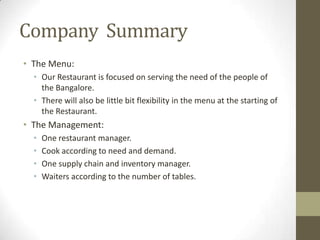Company Summary
• The Menu:
• Our Restaurant is focused on serving the need of the people of
the Bangalore.
• There will also be little bit flexibility in the menu at the starting of
the Restaurant.

• The Management:
•
•
•
•

One restaurant manager.
Cook according to need and demand.
One supply chain and inventory manager.
Waiters according to the number of tables.

 