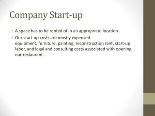 Company Start-up
• A space has to be rented of in an appropriate location .
• Our start-up costs are mostly expensed
equipment, furniture, painting, reconstruction rent, start-up
labor, and legal and consulting costs associated with opening
our restaurant.

 