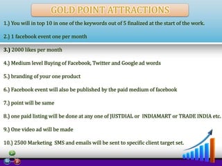 GOLD POINT ATTRACTIONS
1.) You will in top 10 in one of the keywords out of 5 finalized at the start of the work.
2.) 1 facebook event one per month
3.) 2000 likes per month
4.) Medium level Buying of Facebook, Twitter and Google ad words
5.) branding of your one product
6.) Facebook event will also be published by the paid medium of facebook
7.) point will be same
8.) one paid listing will be done at any one of JUSTDIAL or INDIAMART or TRADE INDIA etc.
9.) One video ad will be made
10.) 2500 Marketing SMS and emails will be sent to specific client target set.

 