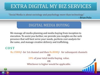 EXTRA DIGITAL MY BIZ SERVICES
“Social Media is about sociology and psychology more than technology.”
- Brian Polis

DIGITAL MEDIA BUYING
We manage all media planning and media buying from inception to
execution. To assist you further, we provide you insights on the web
presence that will best serve your needs, perform cost analysis for
the same, and manage creative delivery and trafficking.

Rs.15000/- for 1st channel and then Rs.8000/- for subsequent channels
OR
10% of your total media buying value.
OR
Whichever is higher would be applicable.

 