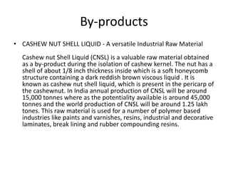 By-products
• CASHEW NUT SHELL LIQUID - A versatile Industrial Raw Material

Cashew nut Shell Liquid (CNSL) is a valuable raw material obtained
as a by-product during the isolation of cashew kernel. The nut has a
shell of about 1/8 inch thickness inside which is a soft honeycomb
structure containing a dark reddish brown viscous liquid . It is
known as cashew nut shell liquid, which is present in the pericarp of
the cashewnut. In India annual production of CNSL will be around
15,000 tonnes where as the potentiality available is around 45,000
tonnes and the world production of CNSL will be around 1.25 lakh
tones. This raw material is used for a number of polymer based
industries like paints and varnishes, resins, industrial and decorative
laminates, break lining and rubber compounding resins.

 