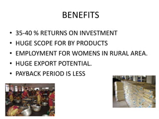 BENEFITS
•
•
•
•
•

35-40 % RETURNS ON INVESTMENT
HUGE SCOPE FOR BY PRODUCTS
EMPLOYMENT FOR WOMENS IN RURAL AREA.
HUGE EXPORT POTENTIAL.
PAYBACK PERIOD IS LESS

 