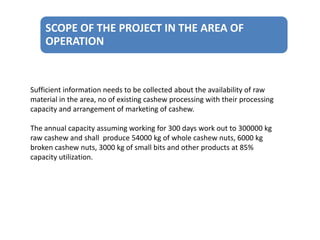 SCOPE OF THE PROJECT IN THE AREA OF
OPERATION

Sufficient information needs to be collected about the availability of raw
material in the area, no of existing cashew processing with their processing
capacity and arrangement of marketing of cashew.
The annual capacity assuming working for 300 days work out to 300000 kg
raw cashew and shall produce 54000 kg of whole cashew nuts, 6000 kg
broken cashew nuts, 3000 kg of small bits and other products at 85%
capacity utilization.

 