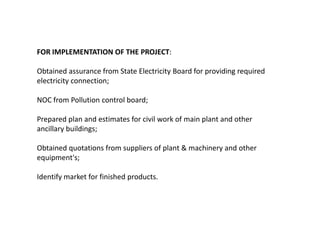FOR IMPLEMENTATION OF THE PROJECT:
Obtained assurance from State Electricity Board for providing required
electricity connection;
NOC from Pollution control board;
Prepared plan and estimates for civil work of main plant and other
ancillary buildings;
Obtained quotations from suppliers of plant & machinery and other
equipment's;
Identify market for finished products.

 