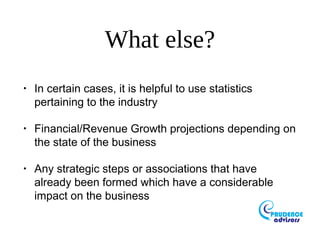 What else?
•
In certain cases, it is helpful to use statistics
pertaining to the industry
•
Financial/Revenue Growth projections depending on
the state of the business
•
Any strategic steps or associations that have
already been formed which have a considerable
impact on the business