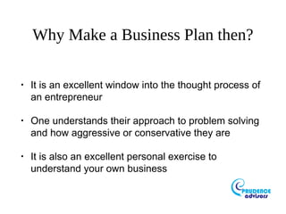 Why Make a Business Plan then?
•
It is an excellent window into the thought process of
an entrepreneur
•
One understands their approach to problem solving
and how aggressive or conservative they are
•
It is also an excellent personal exercise to
understand your own business
