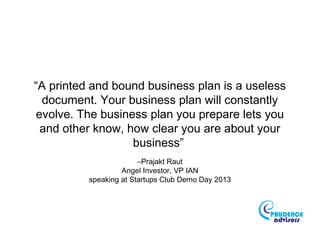 “A printed and bound business plan is a useless
document. Your business plan will constantly
evolve. The business plan you prepare lets you
and other know, how clear you are about your
business”
–Prajakt Raut
Angel Investor, VP IAN
speaking at Startups Club Demo Day 2013